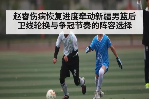 赵睿伤病恢复进度牵动新疆男篮后卫线轮换与争冠节奏的阵容选择