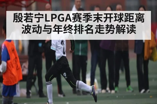 殷若宁LPGA赛季末开球距离波动与年终排名走势解读